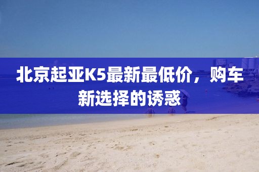 北京起亚K5最新最低价，购车新选择的诱惑