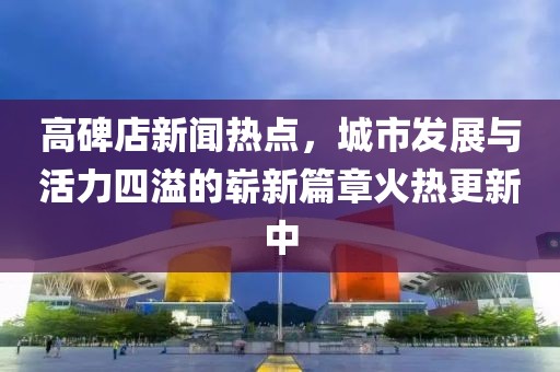高碑店新闻热点，城市发展与活力四溢的崭新篇章火热更新中