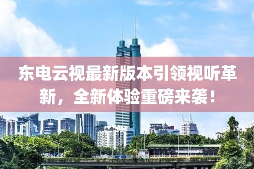 东电云视最新版本引领视听革新，全新体验重磅来袭！