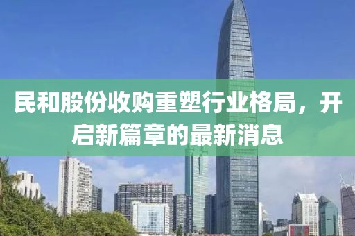 民和股份收购重塑行业格局，开启新篇章的最新消息
