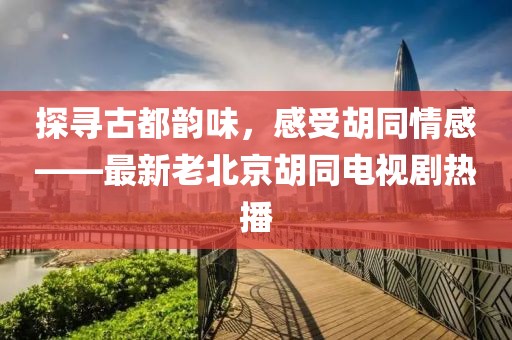 探寻古都韵味，感受胡同情感——最新老北京胡同电视剧热播