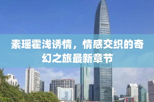 素瑶霍浅诱情，情感交织的奇幻之旅最新章节