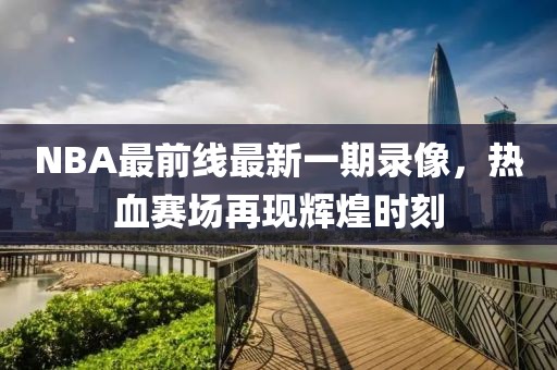NBA最前线最新一期录像，热血赛场再现辉煌时刻