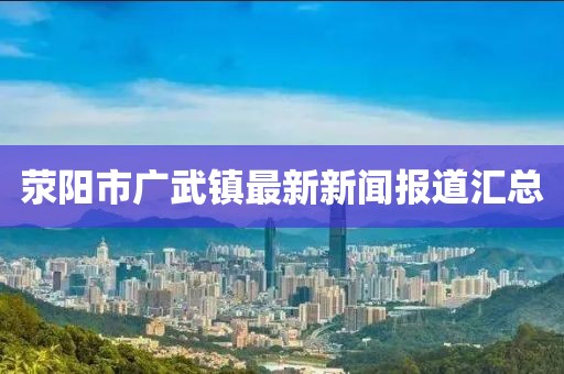 荥阳市广武镇最新新闻报道汇总