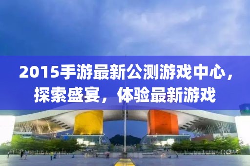 2015手游最新公测游戏中心，探索盛宴，体验最新游戏