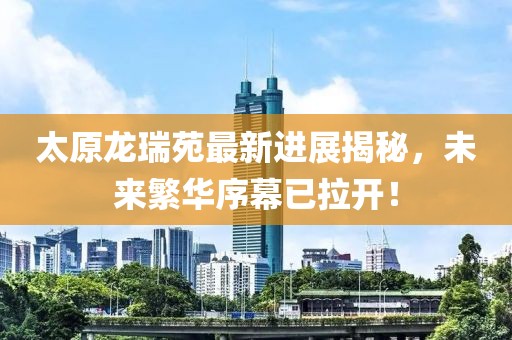 太原龙瑞苑最新进展揭秘，未来繁华序幕已拉开！
