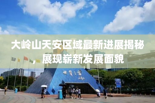 大岭山天安区域最新进展揭秘，展现崭新发展面貌