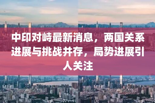 中印对峙最新消息，两国关系进展与挑战并存，局势进展引人关注
