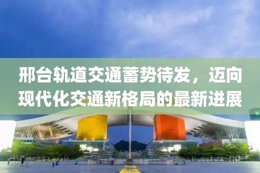 邢台轨道交通蓄势待发，迈向现代化交通新格局的最新进展