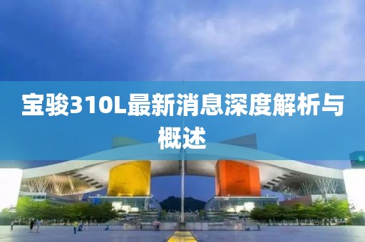 宝骏310L最新消息深度解析与概述