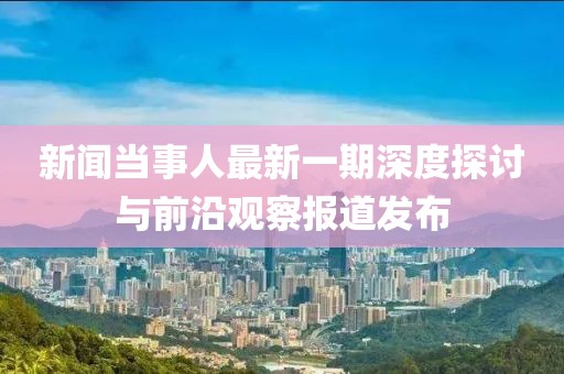 新闻当事人最新一期深度探讨与前沿观察报道发布