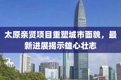 太原亲贤项目重塑城市面貌，最新进展揭示雄心壮志