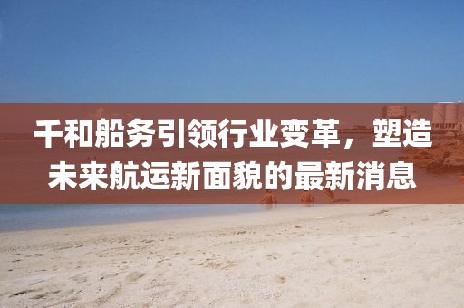 千和船务引领行业变革，塑造未来航运新面貌的最新消息