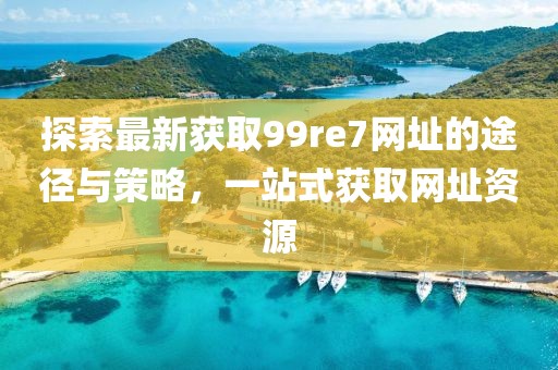 探索最新获取99re7网址的途径与策略，一站式获取网址资源
