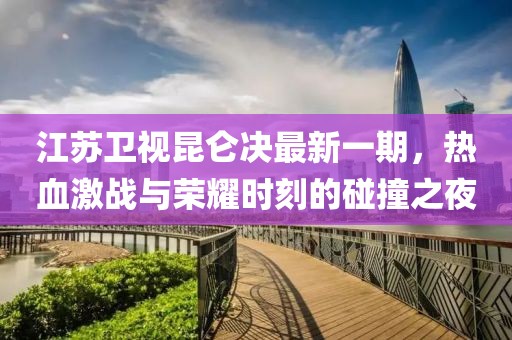 江苏卫视昆仑决最新一期，热血激战与荣耀时刻的碰撞之夜