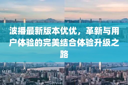 波播最新版本优优，革新与用户体验的完美结合体验升级之路