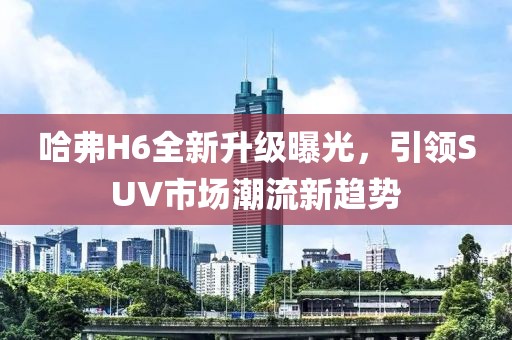 哈弗H6全新升级曝光，引领SUV市场潮流新趋势