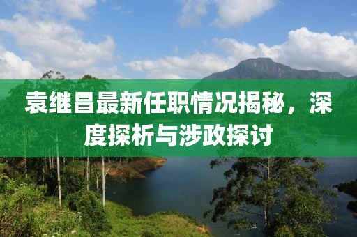 袁继昌最新任职情况揭秘，深度探析与涉政探讨