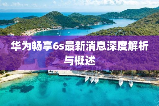 华为畅享6s最新消息深度解析与概述