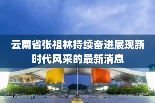 云南省张祖林持续奋进展现新时代风采的最新消息
