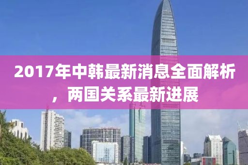 2017年中韩最新消息全面解析，两国关系最新进展
