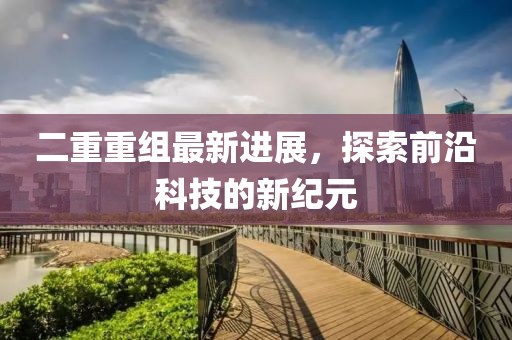 二重重组最新进展，探索前沿科技的新纪元