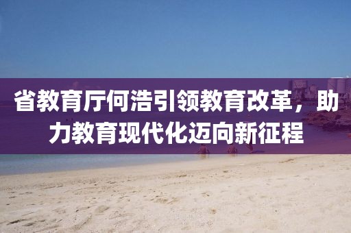 省教育厅何浩引领教育改革，助力教育现代化迈向新征程