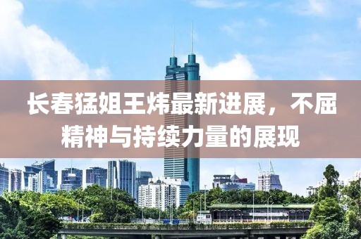 长春猛姐王炜最新进展，不屈精神与持续力量的展现