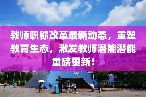 教师职称改革最新动态，重塑教育生态，激发教师潜能潜能重磅更新！