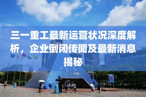 三一重工最新运营状况深度解析，企业倒闭传闻及最新消息揭秘