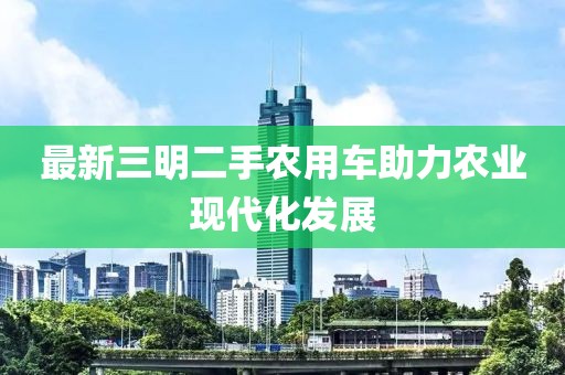 最新三明二手农用车助力农业现代化发展