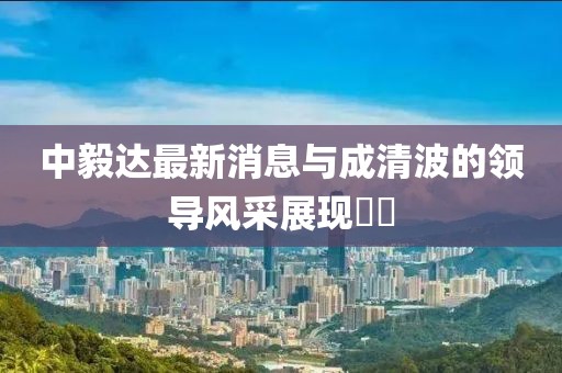 中毅达最新消息与成清波的领导风采展现​​