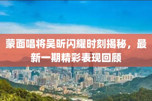 蒙面唱将吴昕闪耀时刻揭秘，最新一期精彩表现回顾