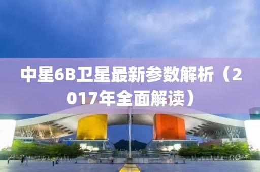 中星6B卫星最新参数解析（2017年全面解读）