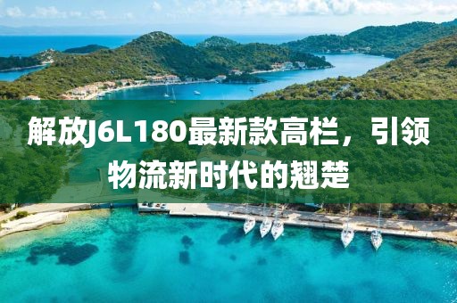 解放J6L180最新款高栏，引领物流新时代的翘楚