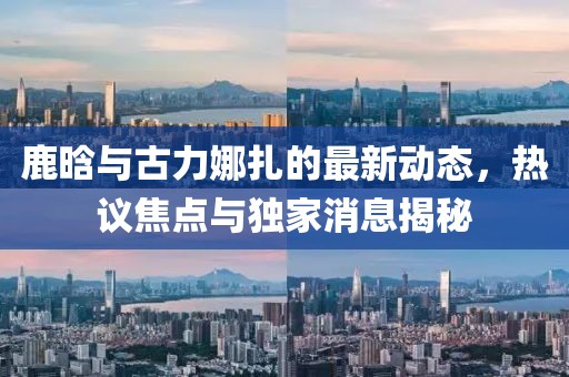 鹿晗与古力娜扎的最新动态，热议焦点与独家消息揭秘