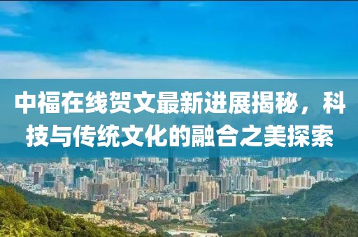 中福在线贺文最新进展揭秘，科技与传统文化的融合之美探索