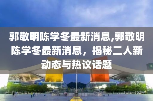 郭敬明陈学冬最新消息,郭敬明陈学冬最新消息，揭秘二人新动态与热议话题
