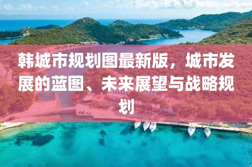 韩城市规划图最新版，城市发展的蓝图、未来展望与战略规划