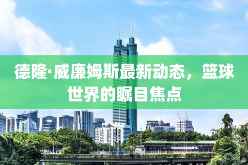 德隆·威廉姆斯最新动态，篮球世界的瞩目焦点