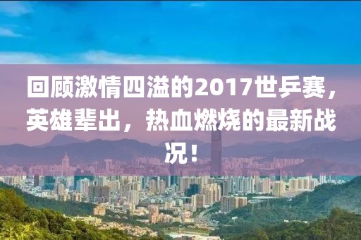 回顾激情四溢的2017世乒赛，英雄辈出，热血燃烧的最新战况！