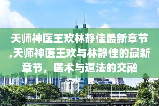 天师神医王欢林静佳最新章节,天师神医王欢与林静佳的最新章节，医术与道法的交融