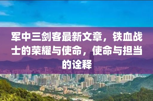 军中三剑客最新文章，铁血战士的荣耀与使命，使命与担当的诠释