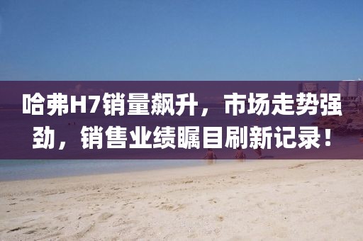 哈弗H7销量飙升，市场走势强劲，销售业绩瞩目刷新记录！