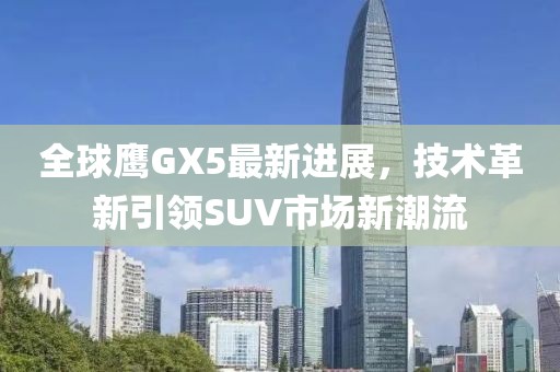 全球鹰GX5最新进展，技术革新引领SUV市场新潮流