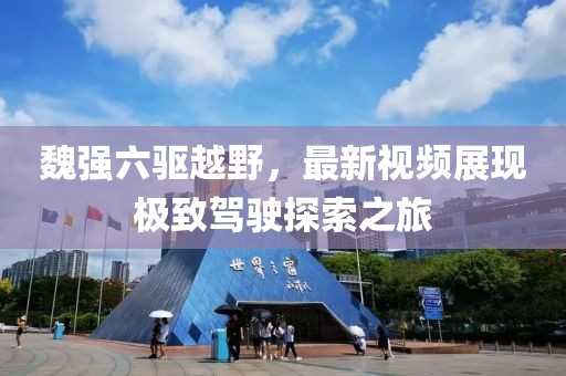 魏强六驱越野，最新视频展现极致驾驶探索之旅