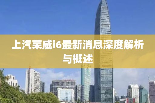上汽荣威i6最新消息深度解析与概述