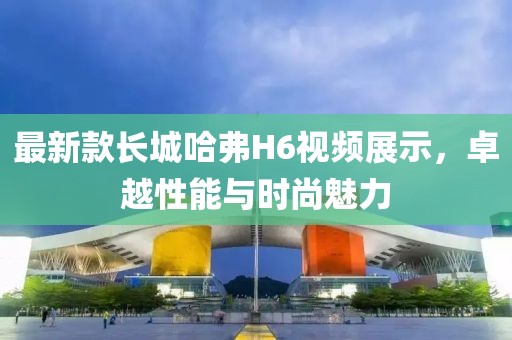 最新款长城哈弗H6视频展示，卓越性能与时尚魅力
