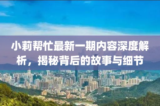 小莉帮忙最新一期内容深度解析，揭秘背后的故事与细节