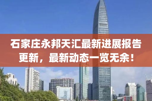 石家庄永邦天汇最新进展报告更新，最新动态一览无余！
